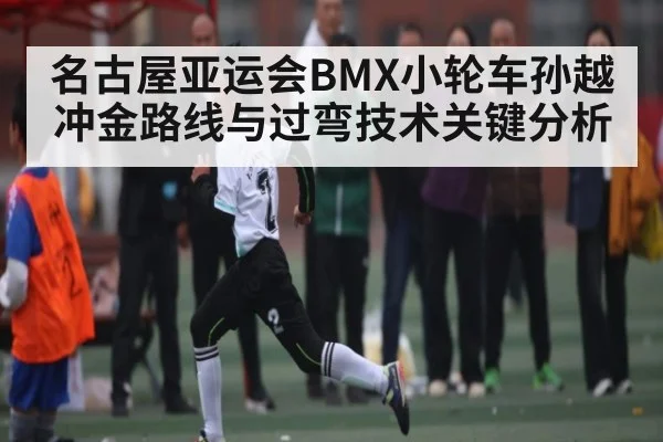 名古屋亚运会BMX小轮车孙越冲金路线与过弯技术关键分析